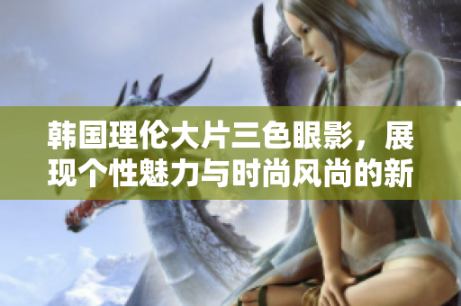 韓國(guó)理倫大片三色眼影，展現(xiàn)個(gè)性魅力與時(shí)尚風(fēng)尚的新選擇