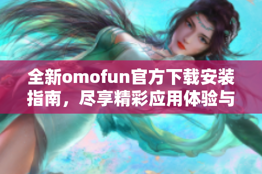 全新omofun官方下載安裝指南，盡享精彩應(yīng)用體驗(yàn)與功能介紹