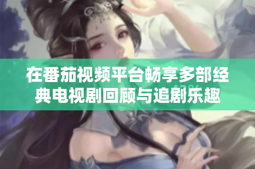 在番茄視頻平臺(tái)暢享多部經(jīng)典電視劇回顧與追劇樂趣