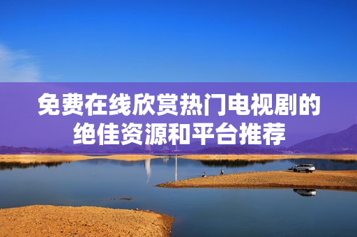 免費在線欣賞熱門電視劇的絕佳資源和平臺推薦