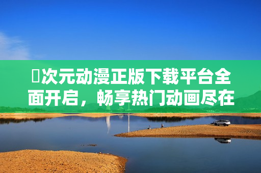 囧次元?jiǎng)勇嫦螺d平臺(tái)全面開啟，暢享熱門動(dòng)畫盡在掌握中