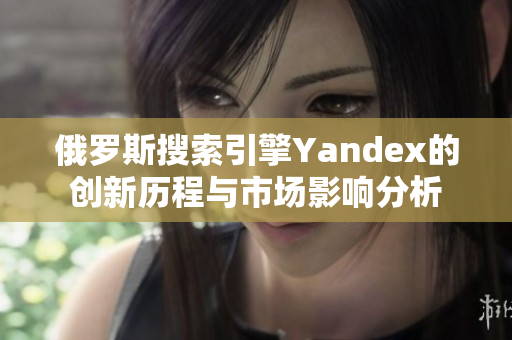 俄羅斯搜索引擎Yandex的創(chuàng)新歷程與市場(chǎng)影響分析
