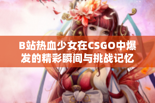 B站熱血少女在CSGO中爆發(fā)的精彩瞬間與挑戰(zhàn)記憶