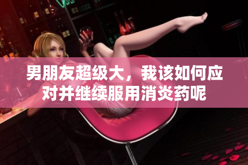 男朋友超級大，我該如何應(yīng)對并繼續(xù)服用消炎藥呢