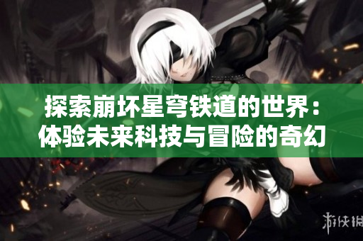 探索崩壞星穹鐵道的世界：體驗(yàn)未來科技與冒險(xiǎn)的奇幻旅程