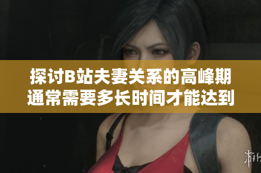 探討B(tài)站夫妻關(guān)系的高峰期通常需要多長時間才能達(dá)到