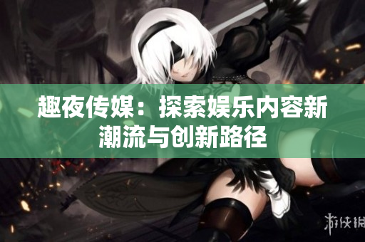 趣夜傳媒：探索娛樂(lè)內(nèi)容新潮流與創(chuàng)新路徑