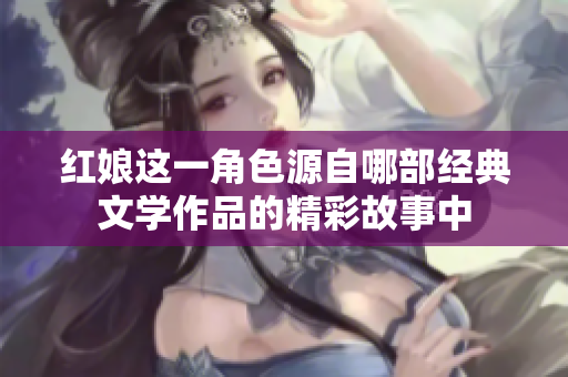 紅娘這一角色源自哪部經(jīng)典文學(xué)作品的精彩故事中