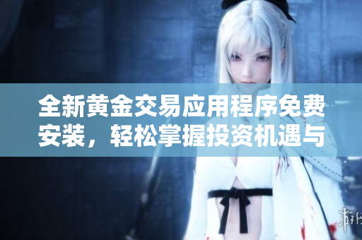 全新黃金交易應(yīng)用程序免費安裝，輕松掌握投資機遇與市場動態(tài)