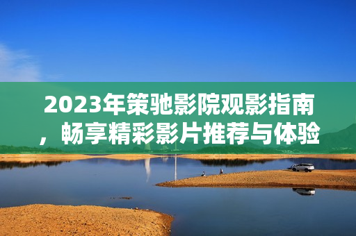 2023年策馳影院觀影指南，暢享精彩影片推薦與體驗