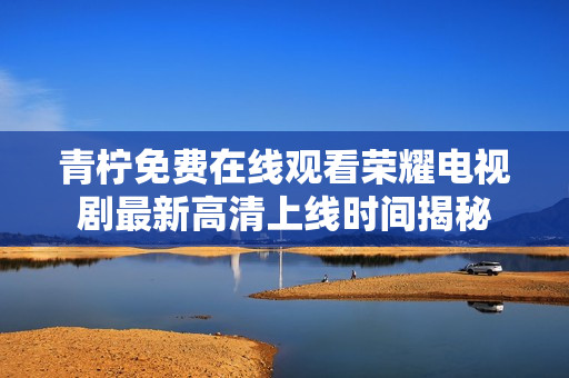 青檸免費(fèi)在線觀看榮耀電視劇最新高清上線時(shí)間揭秘