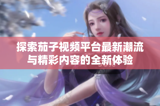 探索茄子視頻平臺(tái)最新潮流與精彩內(nèi)容的全新體驗(yàn)