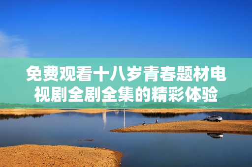 免費(fèi)觀看十八歲青春題材電視劇全劇全集的精彩體驗(yàn)