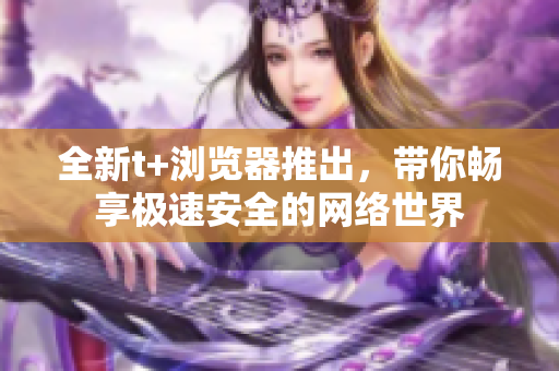 全新t+瀏覽器推出，帶你暢享極速安全的網(wǎng)絡(luò)世界