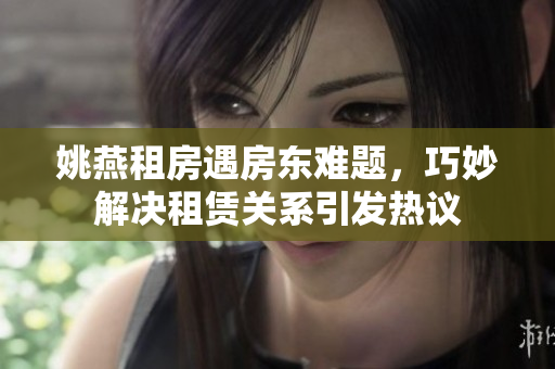 姚燕租房遇房東難題，巧妙解決租賃關系引發(fā)熱議