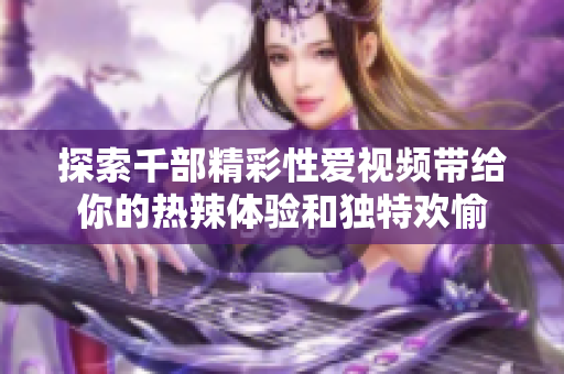 探索千部精彩性愛視頻帶給你的熱辣體驗(yàn)和獨(dú)特歡愉