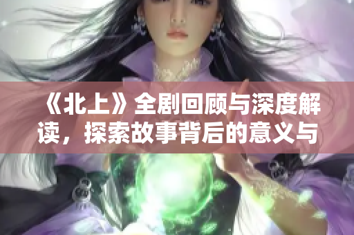 《北上》全劇回顧與深度解讀，探索故事背后的意義與情感