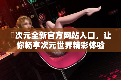 囧次元全新官方網(wǎng)站入口，讓你暢享次元世界精彩體驗