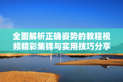全面解析正確姿勢(shì)的教程視頻精彩集錦與實(shí)用技巧分享