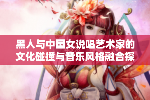 黑人與中國女說唱藝術(shù)家的文化碰撞與音樂風格融合探索