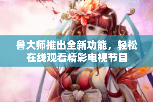 魯大師推出全新功能，輕松在線觀看精彩電視節(jié)目