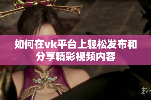 如何在vk平臺上輕松發(fā)布和分享精彩視頻內(nèi)容