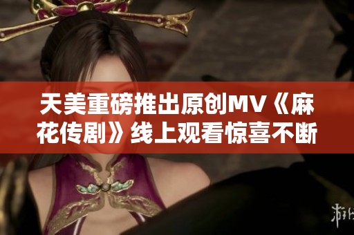 天美重磅推出原創(chuàng)MV《麻花傳劇》線上觀看驚喜不斷