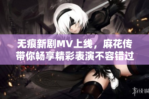 無痕新劇MV上線，麻花傳帶你暢享精彩表演不容錯過