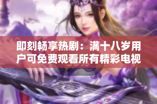 即刻暢享熱?。簼M十八歲用戶可免費(fèi)觀看所有精彩電視劇