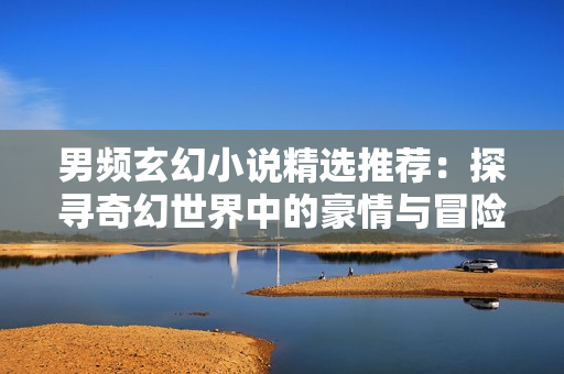 男頻玄幻小說精選推薦：探尋奇幻世界中的豪情與冒險(xiǎn)