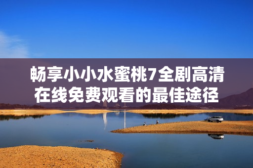 暢享小小水蜜桃7全劇高清在線免費(fèi)觀看的最佳途徑