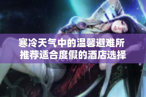 寒冷天氣中的溫馨避難所 推薦適合度假的酒店選擇