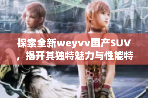 探索全新weyvv國(guó)產(chǎn)SUV，揭開(kāi)其獨(dú)特魅力與性能特點(diǎn)