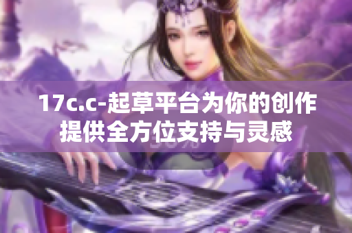 17c.c-起草平臺(tái)為你的創(chuàng)作提供全方位支持與靈感