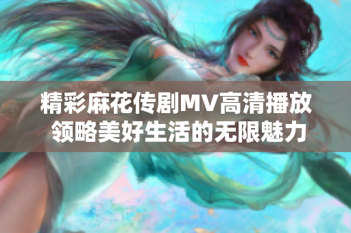 精彩麻花傳劇MV高清播放 領(lǐng)略美好生活的無(wú)限魅力