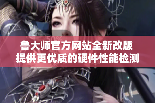 魯大師官方網(wǎng)站全新改版 提供更優(yōu)質(zhì)的硬件性能檢測(cè)服務(wù)