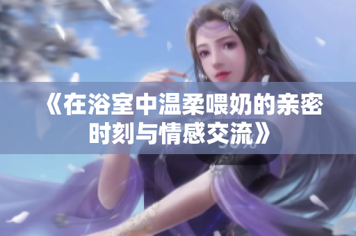 《在浴室中溫柔喂奶的親密時(shí)刻與情感交流》
