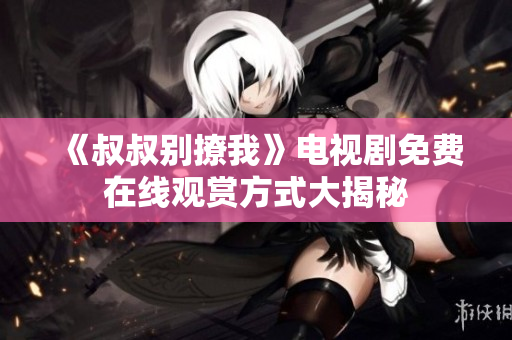 《叔叔別撩我》電視劇免費(fèi)在線觀賞方式大揭秘