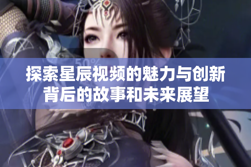 探索星辰視頻的魅力與創(chuàng)新背后的故事和未來展望