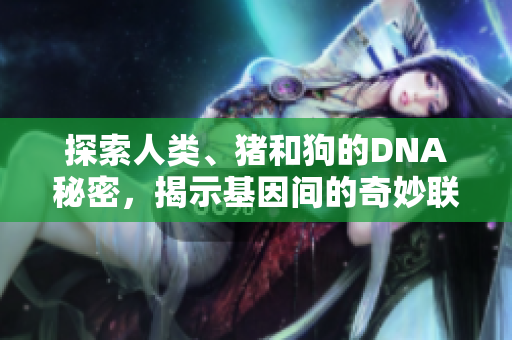 探索人類、豬和狗的DNA秘密，揭示基因間的奇妙聯(lián)系與差異