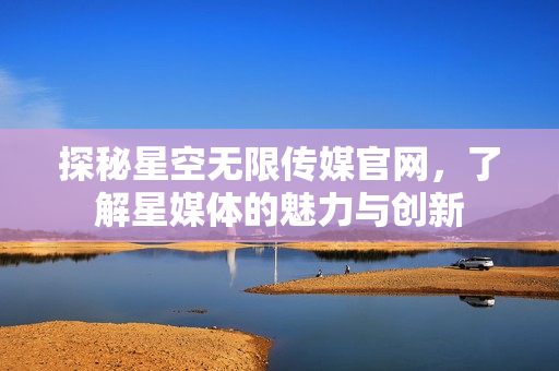 探秘星空無(wú)限傳媒官網(wǎng)，了解星媒體的魅力與創(chuàng)新