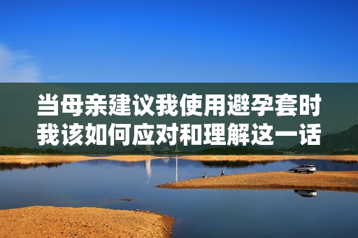 當(dāng)母親建議我使用避孕套時我該如何應(yīng)對和理解這一話題