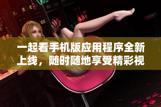 一起看手機(jī)版應(yīng)用程序全新上線(xiàn)，隨時(shí)隨地享受精彩視頻盛宴