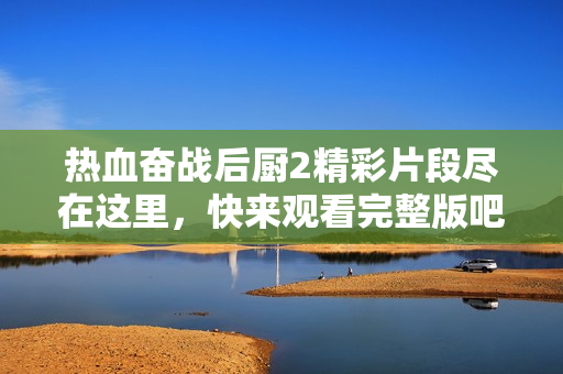 熱血奮戰(zhàn)后廚2精彩片段盡在這里，快來觀看完整版吧
