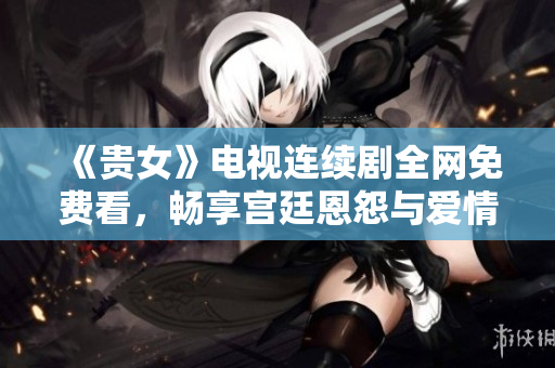 《貴女》電視連續(xù)劇全網(wǎng)免費(fèi)看，暢享宮廷恩怨與愛情糾葛