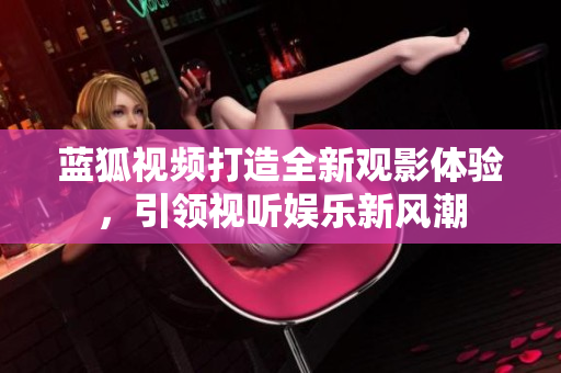 藍(lán)狐視頻打造全新觀影體驗(yàn)，引領(lǐng)視聽娛樂新風(fēng)潮