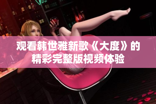 觀看韓世雅新歌《大度》的精彩完整版視頻體驗