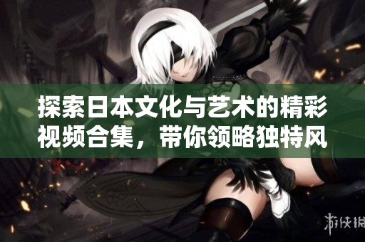 探索日本文化與藝術的精彩視頻合集，帶你領略獨特風情
