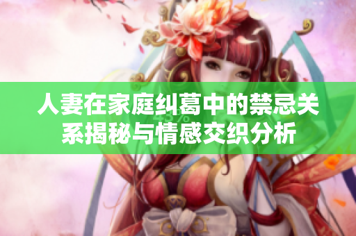 人妻在家庭糾葛中的禁忌關系揭秘與情感交織分析