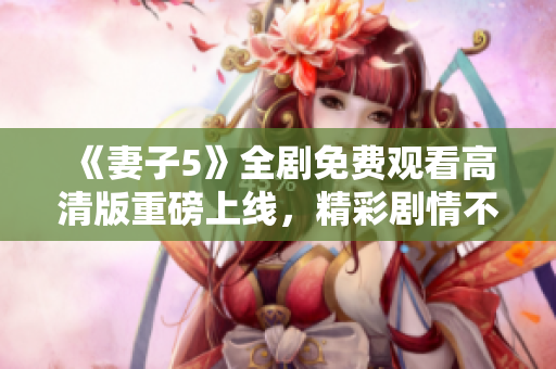 《妻子5》全劇免費(fèi)觀(guān)看高清版重磅上線(xiàn)，精彩劇情不容錯(cuò)過(guò)